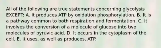 All of the following are true statements concerning glycolysis EXCEPT: A. It produces ATP by oxidation phosphorylation. B. It is a pathway common to both respiration and fermentation. C. It involves the conversion of a molecule of glucose into two molecules of pyruvic acid. D. It occurs in the cytoplasm of the cell. E. It uses, as well as produces, ATP.