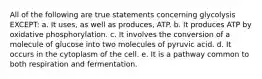 All of the following are true statements concerning glycolysis EXCEPT: a. It uses, as well as produces, ATP. b. It produces ATP by oxidative phosphorylation. c. It involves the conversion of a molecule of glucose into two molecules of pyruvic acid. d. It occurs in the cytoplasm of the cell. e. It is a pathway common to both respiration and fermentation.