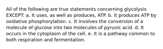 All of the following are true statements concerning glycolysis EXCEPT: a. It uses, as well as produces, ATP. b. It produces ATP by oxidative phosphorylation. c. It involves the conversion of a molecule of glucose into two molecules of pyruvic acid. d. It occurs in the cytoplasm of the cell. e. It is a pathway common to both respiration and fermentation.