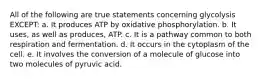 All of the following are true statements concerning glycolysis EXCEPT: a. It produces ATP by oxidative phosphorylation. b. It uses, as well as produces, ATP. c. It is a pathway common to both respiration and fermentation. d. It occurs in the cytoplasm of the cell. e. It involves the conversion of a molecule of glucose into two molecules of pyruvic acid.