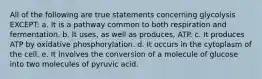 All of the following are true statements concerning glycolysis EXCEPT: a. It is a pathway common to both respiration and fermentation. b. It uses, as well as produces, ATP. c. It produces ATP by oxidative phosphorylation. d. It occurs in the cytoplasm of the cell. e. It involves the conversion of a molecule of glucose into two molecules of pyruvic acid.