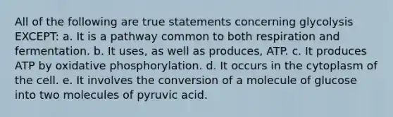 All of the following are true statements concerning glycolysis EXCEPT: a. It is a pathway common to both respiration and fermentation. b. It uses, as well as produces, ATP. c. It produces ATP by <a href='https://www.questionai.com/knowledge/kFazUb9IwO-oxidative-phosphorylation' class='anchor-knowledge'>oxidative phosphorylation</a>. d. It occurs in the cytoplasm of the cell. e. It involves the conversion of a molecule of glucose into two molecules of pyruvic acid.