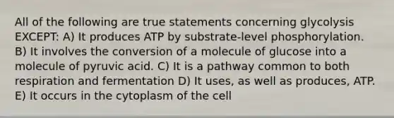 All of the following are true statements concerning glycolysis EXCEPT: A) It produces ATP by substrate-level phosphorylation. B) It involves the conversion of a molecule of glucose into a molecule of pyruvic acid. C) It is a pathway common to both respiration and fermentation D) It uses, as well as produces, ATP. E) It occurs in the cytoplasm of the cell