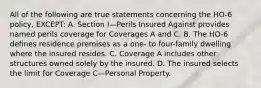 All of the following are true statements concerning the HO-6 policy, EXCEPT: A. Section I—Perils Insured Against provides named perils coverage for Coverages A and C. B. The HO-6 defines residence premises as a one- to four-family dwelling where the insured resides. C. Coverage A includes other structures owned solely by the insured. D. The insured selects the limit for Coverage C—Personal Property.