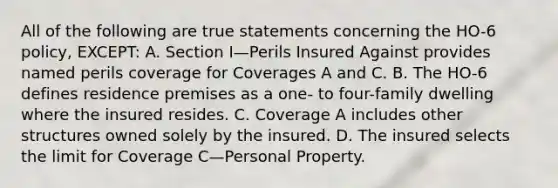 All of the following are true statements concerning the HO-6 policy, EXCEPT: A. Section I—Perils Insured Against provides named perils coverage for Coverages A and C. B. The HO-6 defines residence premises as a one- to four-family dwelling where the insured resides. C. Coverage A includes other structures owned solely by the insured. D. The insured selects the limit for Coverage C—Personal Property.