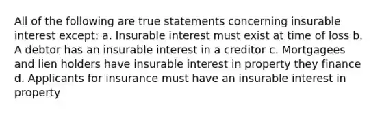 All of the following are true statements concerning insurable interest except: a. Insurable interest must exist at time of loss b. A debtor has an insurable interest in a creditor c. Mortgagees and lien holders have insurable interest in property they finance d. Applicants for insurance must have an insurable interest in property