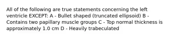 All of the following are true statements concerning the left ventricle EXCEPT: A - Bullet shaped (truncated ellipsoid) B - Contains two papillary muscle groups C - Top normal thickness is approximately 1.0 cm D - Heavily trabeculated