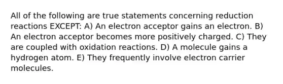 All of the following are true statements concerning reduction reactions EXCEPT: A) An electron acceptor gains an electron. B) An electron acceptor becomes more positively charged. C) They are coupled with oxidation reactions. D) A molecule gains a hydrogen atom. E) They frequently involve electron carrier molecules.