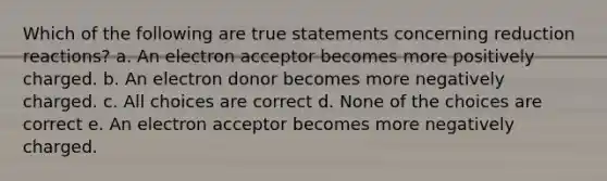 Which of the following are true statements concerning reduction reactions? a. An electron acceptor becomes more positively charged. b. An electron donor becomes more negatively charged. c. All choices are correct d. None of the choices are correct e. An electron acceptor becomes more negatively charged.