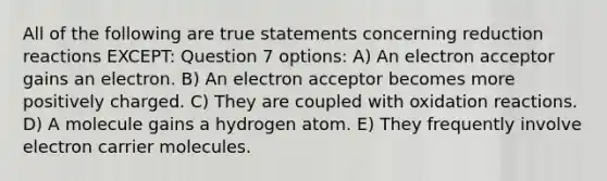 All of the following are true statements concerning reduction reactions EXCEPT: Question 7 options: A) An electron acceptor gains an electron. B) An electron acceptor becomes more positively charged. C) They are coupled with oxidation reactions. D) A molecule gains a hydrogen atom. E) They frequently involve electron carrier molecules.