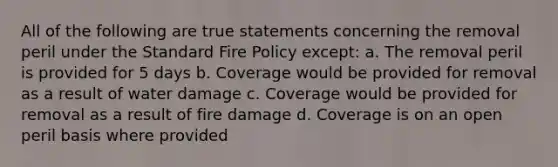 All of the following are true statements concerning the removal peril under the Standard Fire Policy except: a. The removal peril is provided for 5 days b. Coverage would be provided for removal as a result of water damage c. Coverage would be provided for removal as a result of fire damage d. Coverage is on an open peril basis where provided