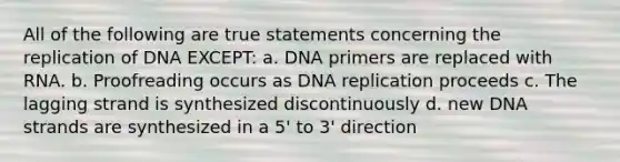 All of the following are true statements concerning the replication of DNA EXCEPT: a. DNA primers are replaced with RNA. b. Proofreading occurs as DNA replication proceeds c. The lagging strand is synthesized discontinuously d. new DNA strands are synthesized in a 5' to 3' direction