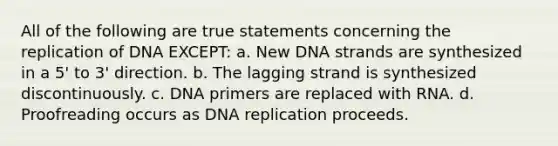 All of the following are true statements concerning the replication of DNA EXCEPT: a. New DNA strands are synthesized in a 5' to 3' direction. b. The lagging strand is synthesized discontinuously. c. DNA primers are replaced with RNA. d. Proofreading occurs as <a href='https://www.questionai.com/knowledge/kofV2VQU2J-dna-replication' class='anchor-knowledge'>dna replication</a> proceeds.