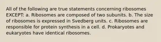 All of the following are true statements concerning ribosomes EXCEPT: a. Ribosomes are composed of two subunits. b. The size of ribosomes is expressed in Svedberg units. c. Ribosomes are responsible for <a href='https://www.questionai.com/knowledge/kVyphSdCnD-protein-synthesis' class='anchor-knowledge'>protein synthesis</a> in a cell. d. Prokaryotes and eukaryotes have identical ribosomes.