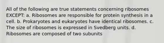 All of the following are true statements concerning ribosomes EXCEPT: a. Ribosomes are responsible for protein synthesis in a cell. b. Prokaryotes and eukaryotes have identical ribosomes. c. The size of ribosomes is expressed in Svedberg units. d. Ribosomes are composed of two subunits