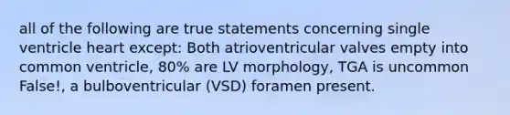 all of the following are true statements concerning single ventricle heart except: Both atrioventricular valves empty into common ventricle, 80% are LV morphology, TGA is uncommon False!, a bulboventricular (VSD) foramen present.