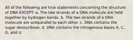 All of the following are true statements concerning the structure of DNA EXCEPT: a. The two strands of a DNA molecule are held together by hydrogen bonds. b. The two strands of a DNA molecule are antiparallel to each other. c. DNA contains the sugar deoxyribose. d. DNA contains the nitrogenous bases A, C, G, and U.