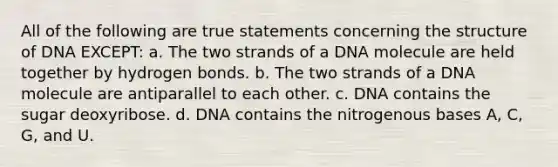 All of the following are true statements concerning the structure of DNA EXCEPT: a. The two strands of a DNA molecule are held together by hydrogen bonds. b. The two strands of a DNA molecule are antiparallel to each other. c. DNA contains the sugar deoxyribose. d. DNA contains the nitrogenous bases A, C, G, and U.