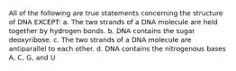 All of the following are true statements concerning the structure of DNA EXCEPT: a. The two strands of a DNA molecule are held together by hydrogen bonds. b. DNA contains the sugar deoxyribose. c. The two strands of a DNA molecule are antiparallel to each other. d. DNA contains the nitrogenous bases A, C, G, and U