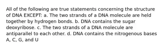 All of the following are true statements concerning the structure of DNA EXCEPT: a. The two strands of a DNA molecule are held together by hydrogen bonds. b. DNA contains the sugar deoxyribose. c. The two strands of a DNA molecule are antiparallel to each other. d. DNA contains the nitrogenous bases A, C, G, and U