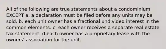 All of the following are true statements about a condominium EXCEPT a. a declaration must be filed before any units may be sold. b. each unit owner has a fractional undivided interest in the common elements. c. each owner receives a separate real estate tax statement. d.each owner has a proprietary lease with the owners' association for the unit.