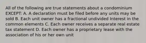 All of the following are true statements about a condominium EXCEPT: A. A declaration must be filed before any units may be sold B. Each unit owner has a fractional undivided Interest in the common elements C. Each owner receives a separate real estate tax statement D. Each owner has a proprietary lease with the association of his or her own unit