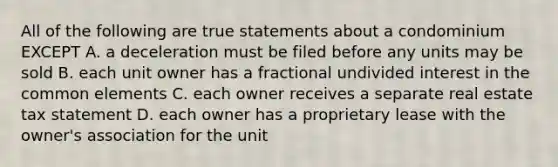 All of the following are true statements about a condominium EXCEPT A. a deceleration must be filed before any units may be sold B. each unit owner has a fractional undivided interest in the common elements C. each owner receives a separate real estate tax statement D. each owner has a proprietary lease with the owner's association for the unit