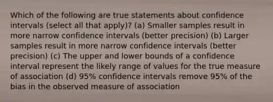 Which of the following are true statements about confidence intervals (select all that apply)? (a) Smaller samples result in more narrow confidence intervals (better precision) (b) Larger samples result in more narrow confidence intervals (better precision) (c) The upper and lower bounds of a confidence interval represent the likely range of values for the true measure of association (d) 95% confidence intervals remove 95% of the bias in the observed measure of association