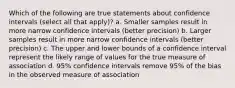 Which of the following are true statements about confidence intervals (select all that apply)? a. Smaller samples result in more narrow confidence intervals (better precision) b. Larger samples result in more narrow confidence intervals (better precision) c. The upper and lower bounds of a confidence interval represent the likely range of values for the true measure of association d. 95% confidence intervals remove 95% of the bias in the observed measure of association