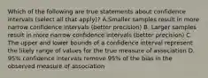 Which of the following are true statements about confidence intervals (select all that apply)? A.Smaller samples result in more narrow confidence intervals (better precision) B. Larger samples result in more narrow confidence intervals (better precision) C. The upper and lower bounds of a confidence interval represent the likely range of values for the true measure of association D. 95% confidence intervals remove 95% of the bias in the observed measure of association