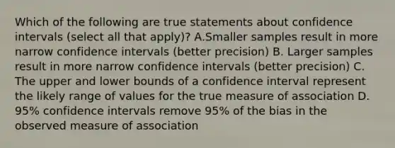 Which of the following are true statements about confidence intervals (select all that apply)? A.Smaller samples result in more narrow confidence intervals (better precision) B. Larger samples result in more narrow confidence intervals (better precision) C. The upper and lower bounds of a confidence interval represent the likely range of values for the true measure of association D. 95% confidence intervals remove 95% of the bias in the observed measure of association