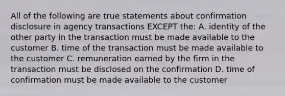 All of the following are true statements about confirmation disclosure in agency transactions EXCEPT the: A. identity of the other party in the transaction must be made available to the customer B. time of the transaction must be made available to the customer C. remuneration earned by the firm in the transaction must be disclosed on the confirmation D. time of confirmation must be made available to the customer