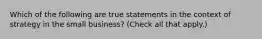 Which of the following are true statements in the context of strategy in the small business? (Check all that apply.)