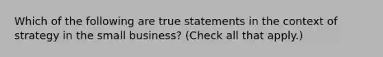 Which of the following are true statements in the context of strategy in the small business? (Check all that apply.)