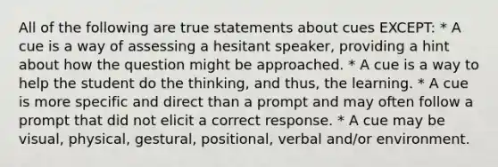 All of the following are true statements about cues EXCEPT: * A cue is a way of assessing a hesitant speaker, providing a hint about how the question might be approached. * A cue is a way to help the student do the thinking, and thus, the learning. * A cue is more specific and direct than a prompt and may often follow a prompt that did not elicit a correct response. * A cue may be visual, physical, gestural, positional, verbal and/or environment.