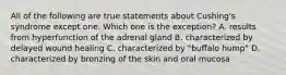 All of the following are true statements about Cushing's syndrome except one. Which one is the exception? A. results from hyperfunction of the adrenal gland B. characterized by delayed wound healing C. characterized by "buffalo hump" D. characterized by bronzing of the skin and oral mucosa