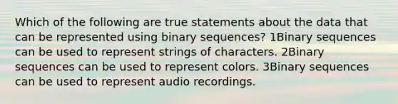 Which of the following are true statements about the data that can be represented using binary sequences? 1Binary sequences can be used to represent strings of characters. 2Binary sequences can be used to represent colors. 3Binary sequences can be used to represent audio recordings.