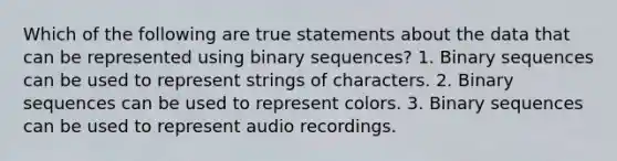 Which of the following are true statements about the data that can be represented using binary sequences? 1. Binary sequences can be used to represent strings of characters. 2. Binary sequences can be used to represent colors. 3. Binary sequences can be used to represent audio recordings.