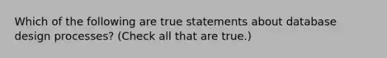 Which of the following are true statements about database design processes? (Check all that are true.)