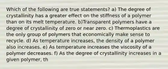 Which of the following are true statements? a) The degree of crystallinity has a greater effect on the stiffness of a polymer than on its melt temperature. b)Transparent polymers have a degree of crystallinity of zero or near zero. c) Thermoplastics are the only group of polymers that economically make sense to recycle. d) As temperature increases, the density of a polymer also increases. e) As temperature increases the viscosity of a polymer decreases. f) As the degree of crystallinity increases in a given polymer, th