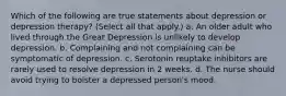 Which of the following are true statements about depression or depression therapy? (Select all that apply.) a. An older adult who lived through the Great Depression is unlikely to develop depression. b. Complaining and not complaining can be symptomatic of depression. c. Serotonin reuptake inhibitors are rarely used to resolve depression in 2 weeks. d. The nurse should avoid trying to bolster a depressed person's mood.