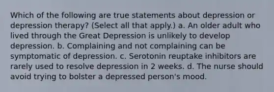 Which of the following are true statements about depression or depression therapy? (Select all that apply.) a. An older adult who lived through the Great Depression is unlikely to develop depression. b. Complaining and not complaining can be symptomatic of depression. c. Serotonin reuptake inhibitors are rarely used to resolve depression in 2 weeks. d. The nurse should avoid trying to bolster a depressed person's mood.