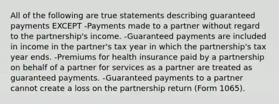 All of the following are true statements describing guaranteed payments EXCEPT -Payments made to a partner without regard to the partnership's income. -Guaranteed payments are included in income in the partner's tax year in which the partnership's tax year ends. -Premiums for health insurance paid by a partnership on behalf of a partner for services as a partner are treated as guaranteed payments. -Guaranteed payments to a partner cannot create a loss on the partnership return (Form 1065).