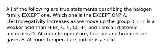 All of the following are true statements describing the halogen family EXCEPT one. Which one is the EXCEPTION? A. Electronegativity increases as we move up the group B. H-F is a weaker acid than H-Br] C. F, Cl, Br, and I are all diatomic molecules D. At room temperature, fluorine and bromine are gases E. At room temperature, iodine is a solid