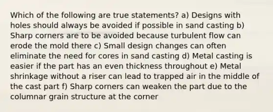 Which of the following are true statements? a) Designs with holes should always be avoided if possible in sand casting b) Sharp corners are to be avoided because turbulent flow can erode the mold there c) Small design changes can often eliminate the need for cores in sand casting d) Metal casting is easier if the part has an even thickness throughout e) Metal shrinkage without a riser can lead to trapped air in the middle of the cast part f) Sharp corners can weaken the part due to the columnar grain structure at the corner