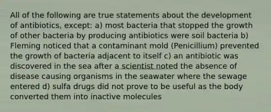 All of the following are true statements about the development of antibiotics, except: a) most bacteria that stopped the growth of other bacteria by producing antibiotics were soil bacteria b) Fleming noticed that a contaminant mold (Penicillium) prevented the growth of bacteria adjacent to itself c) an antibiotic was discovered in the sea after a scientist noted the absence of disease causing organisms in the seawater where the sewage entered d) sulfa drugs did not prove to be useful as the body converted them into inactive molecules