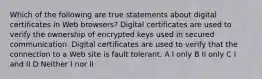 Which of the following are true statements about digital certificates in Web browsers? Digital certificates are used to verify the ownership of encrypted keys used in secured communication. Digital certificates are used to verify that the connection to a Web site is fault tolerant. A I only B II only C I and II D Neither I nor II