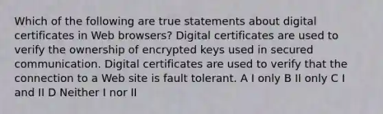 Which of the following are true statements about digital certificates in Web browsers? Digital certificates are used to verify the ownership of encrypted keys used in secured communication. Digital certificates are used to verify that the connection to a Web site is fault tolerant. A I only B II only C I and II D Neither I nor II