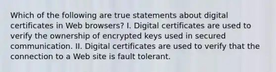 Which of the following are true statements about digital certificates in Web browsers? I. Digital certificates are used to verify the ownership of encrypted keys used in secured communication. II. Digital certificates are used to verify that the connection to a Web site is fault tolerant.