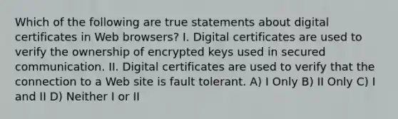 Which of the following are true statements about digital certificates in Web browsers? I. Digital certificates are used to verify the ownership of encrypted keys used in secured communication. II. Digital certificates are used to verify that the connection to a Web site is fault tolerant. A) I Only B) II Only C) I and II D) Neither I or II